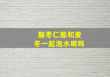 酸枣仁能和麦冬一起泡水喝吗