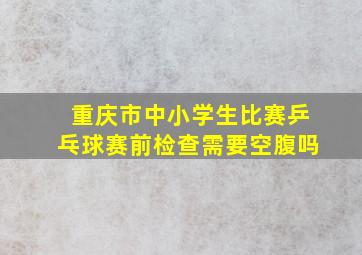 重庆市中小学生比赛乒乓球赛前检查需要空腹吗