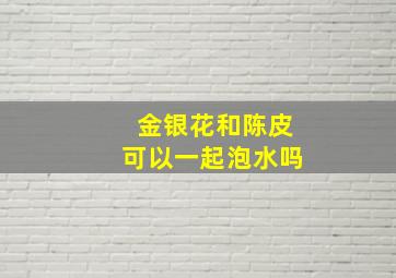 金银花和陈皮可以一起泡水吗