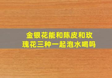 金银花能和陈皮和玫瑰花三种一起泡水喝吗