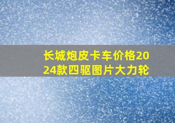 长城炮皮卡车价格2024款四驱图片大力轮