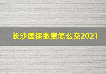 长沙医保缴费怎么交2021