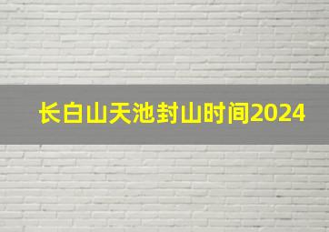 长白山天池封山时间2024