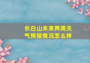 长白山未来两周天气预报情况怎么样