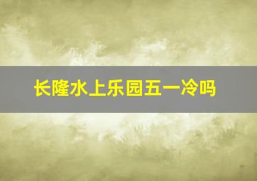 长隆水上乐园五一冷吗