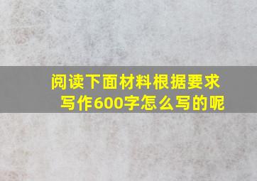 阅读下面材料根据要求写作600字怎么写的呢