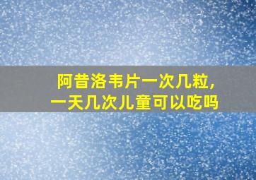 阿昔洛韦片一次几粒,一天几次儿童可以吃吗