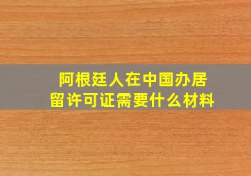 阿根廷人在中国办居留许可证需要什么材料