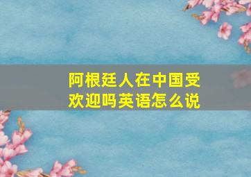 阿根廷人在中国受欢迎吗英语怎么说