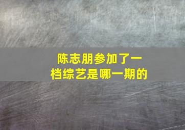 陈志朋参加了一档综艺是哪一期的