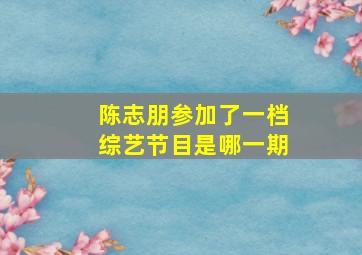 陈志朋参加了一档综艺节目是哪一期