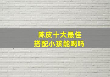 陈皮十大最佳搭配小孩能喝吗