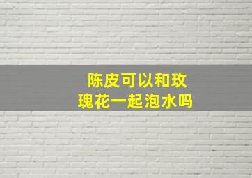 陈皮可以和玫瑰花一起泡水吗