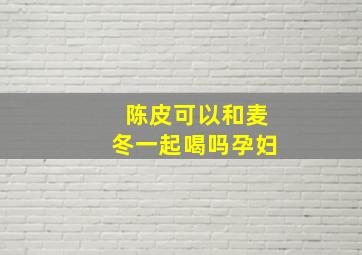 陈皮可以和麦冬一起喝吗孕妇