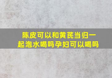 陈皮可以和黄芪当归一起泡水喝吗孕妇可以喝吗