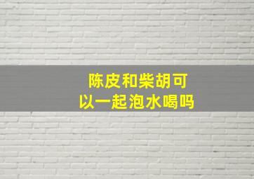 陈皮和柴胡可以一起泡水喝吗