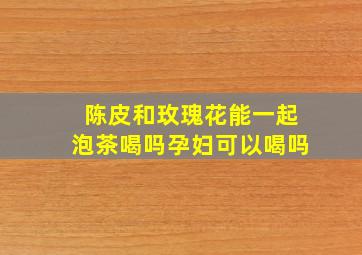 陈皮和玫瑰花能一起泡茶喝吗孕妇可以喝吗