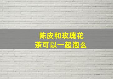 陈皮和玫瑰花茶可以一起泡么