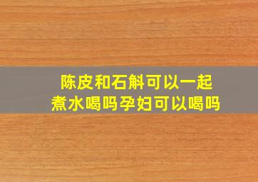 陈皮和石斛可以一起煮水喝吗孕妇可以喝吗