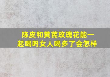 陈皮和黄芪玫瑰花能一起喝吗女人喝多了会怎样