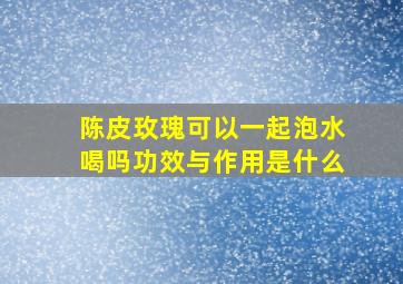 陈皮玫瑰可以一起泡水喝吗功效与作用是什么