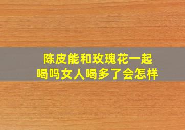 陈皮能和玫瑰花一起喝吗女人喝多了会怎样