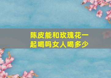 陈皮能和玫瑰花一起喝吗女人喝多少