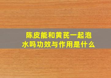 陈皮能和黄芪一起泡水吗功效与作用是什么