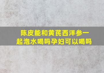 陈皮能和黄芪西洋参一起泡水喝吗孕妇可以喝吗