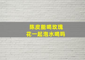 陈皮能喝玫瑰花一起泡水喝吗