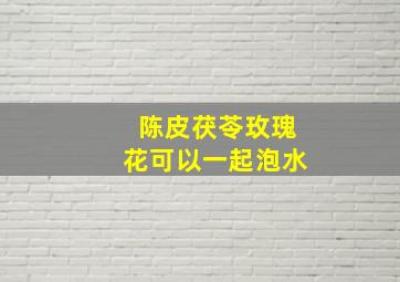 陈皮茯苓玫瑰花可以一起泡水