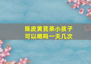 陈皮黄芪茶小孩子可以喝吗一天几次