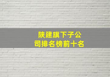 陕建旗下子公司排名榜前十名