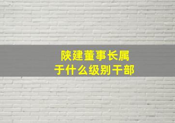 陕建董事长属于什么级别干部