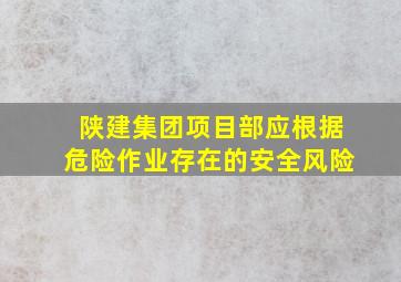 陕建集团项目部应根据危险作业存在的安全风险