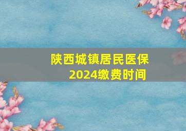 陕西城镇居民医保2024缴费时间