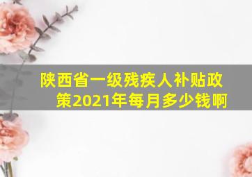 陕西省一级残疾人补贴政策2021年每月多少钱啊