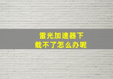 雷光加速器下载不了怎么办呢