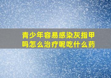 青少年容易感染灰指甲吗怎么治疗呢吃什么药