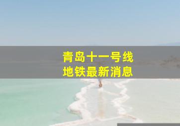 青岛十一号线地铁最新消息