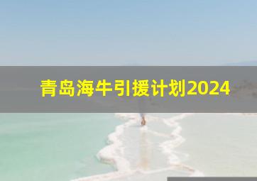 青岛海牛引援计划2024