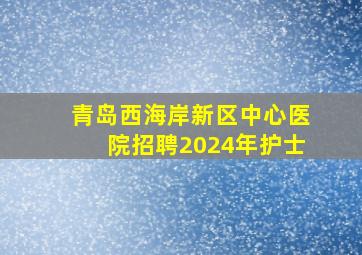 青岛西海岸新区中心医院招聘2024年护士