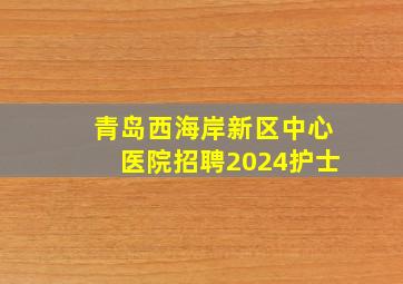 青岛西海岸新区中心医院招聘2024护士