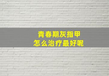 青春期灰指甲怎么治疗最好呢