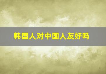 韩国人对中国人友好吗