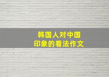 韩国人对中国印象的看法作文