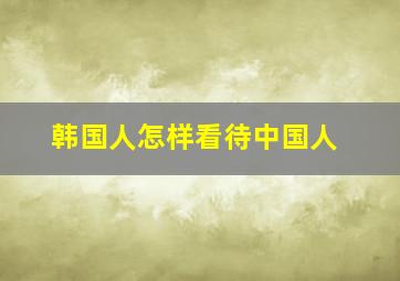 韩国人怎样看待中国人