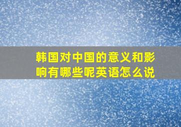 韩国对中国的意义和影响有哪些呢英语怎么说