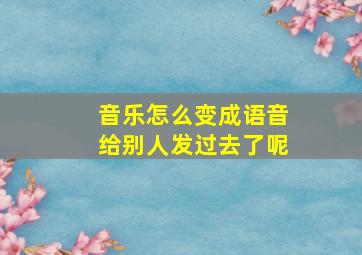 音乐怎么变成语音给别人发过去了呢