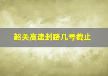 韶关高速封路几号截止